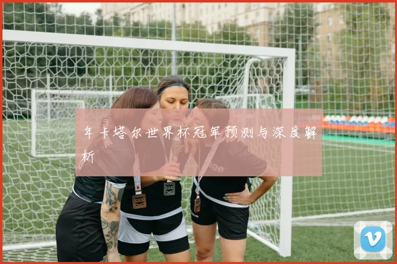 年卡塔尔世界杯冠军预测与深度解析