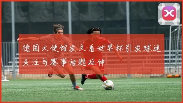 德国大使馆发文看世界杯引发球迷关注与赛事话题延伸