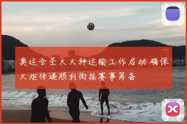 奥运会圣火火种运输工作启动 确保火炬传递顺利衔接赛事筹备