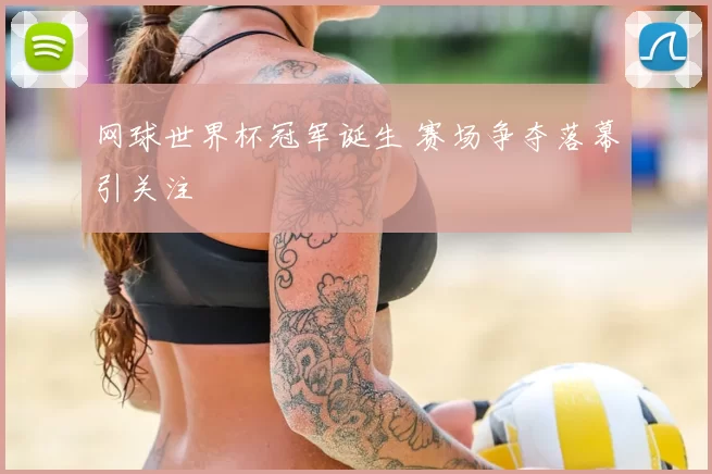 网球世界杯冠军诞生 赛场争夺落幕引关注