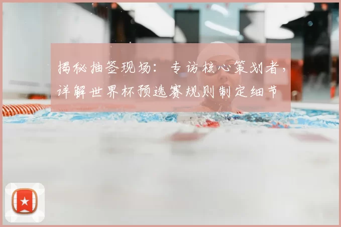 揭秘抽签现场：专访核心策划者，详解世界杯预选赛规则制定细节