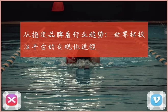 从指定品牌看行业趋势：世界杯投注平台的合规化进程