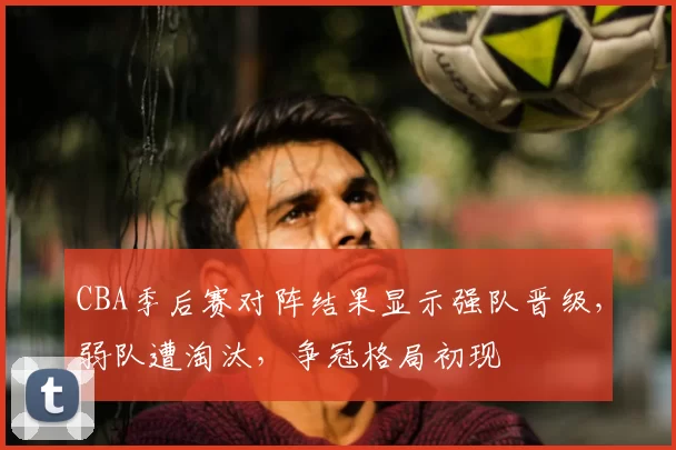 CBA季后赛对阵结果显示强队晋级,弱队遭淘汰,争冠格局初现